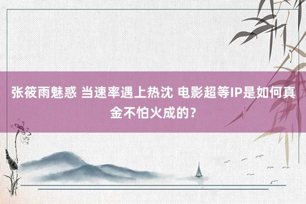 张筱雨魅惑 当速率遇上热沈 电影超等IP是如何真金不怕火成的？