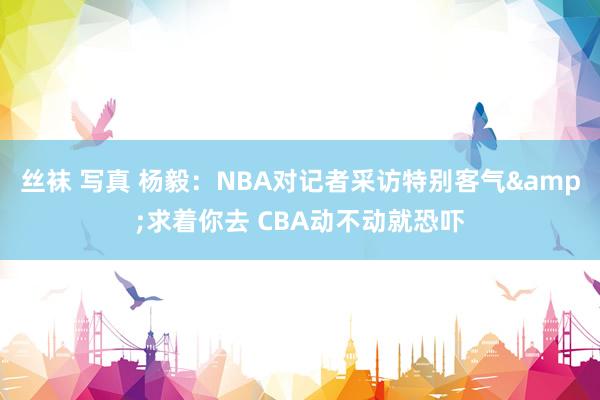 丝袜 写真 杨毅：NBA对记者采访特别客气&求着你去 CBA动不动就恐吓