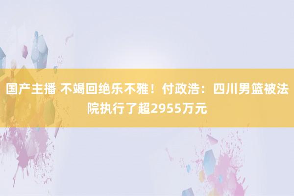 国产主播 不竭回绝乐不雅！付政浩：四川男篮被法院执行了超2955万元
