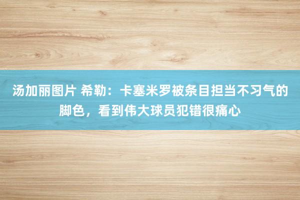 汤加丽图片 希勒：卡塞米罗被条目担当不习气的脚色，看到伟大球员犯错很痛心