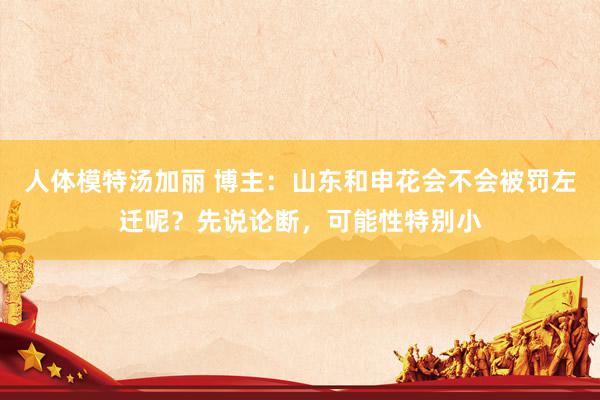 人体模特汤加丽 博主：山东和申花会不会被罚左迁呢？先说论断，可能性特别小