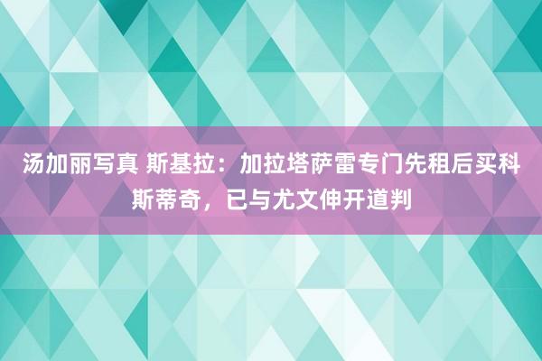 汤加丽写真 斯基拉：加拉塔萨雷专门先租后买科斯蒂奇，已与尤文伸开道判
