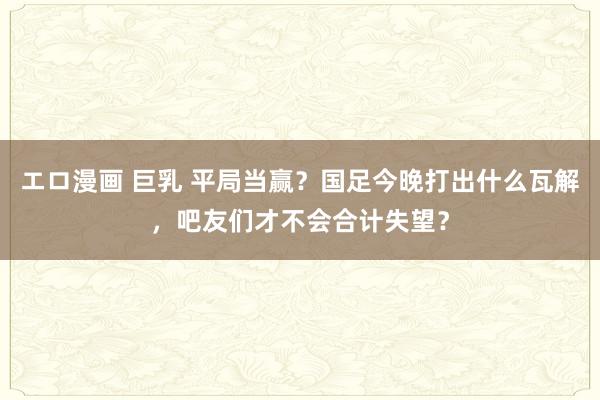 エロ漫画 巨乳 平局当赢？国足今晚打出什么瓦解，吧友们才不会合计失望？