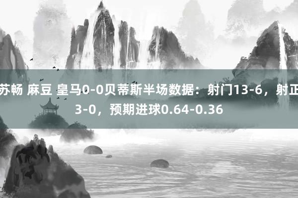 苏畅 麻豆 皇马0-0贝蒂斯半场数据：射门13-6，射正3-0，预期进球0.64-0.36