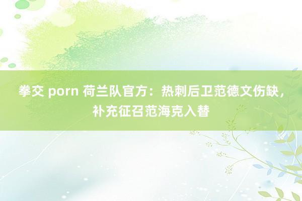 拳交 porn 荷兰队官方：热刺后卫范德文伤缺，补充征召范海克入替