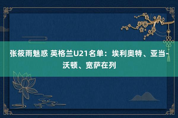 张筱雨魅惑 英格兰U21名单：埃利奥特、亚当-沃顿、宽萨在列