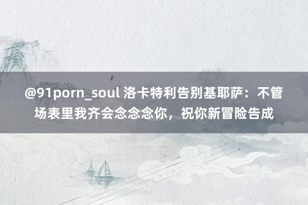 @91porn_soul 洛卡特利告别基耶萨：不管场表里我齐会念念念你，祝你新冒险告成