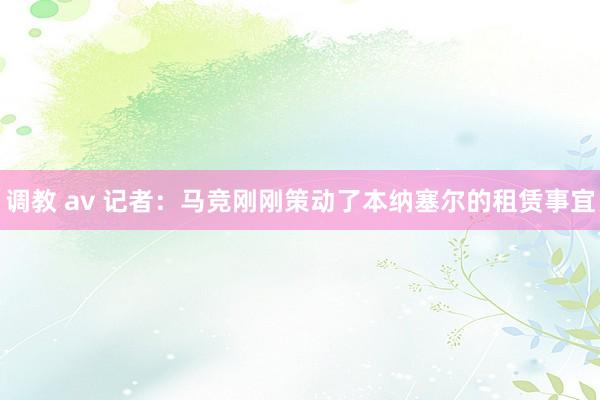 调教 av 记者：马竞刚刚策动了本纳塞尔的租赁事宜