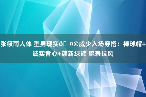 张筱雨人体 型男现实🤩威少入场穿搭：棒球帽+诚实背心+簇新绿裤 腕表拉风