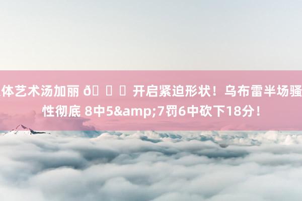 人体艺术汤加丽 👊开启紧迫形状！乌布雷半场骚动性彻底 8中5&7罚6中砍下18分！