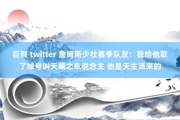 巨臀 twitter 詹姆斯少壮赛季队友：我给他取了绰号叫天赐之东说念主 他是天主派来的