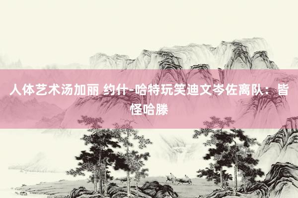 人体艺术汤加丽 约什-哈特玩笑迪文岑佐离队：皆怪哈滕