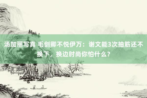 汤加丽写真 毛剑卿不悦伊万：谢文能3次抽筋还不换下，换边时尚你怕什么？