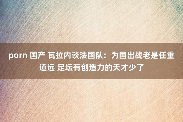 porn 国产 瓦拉内谈法国队：为国出战老是任重道远 足坛有创造力的天才少了
