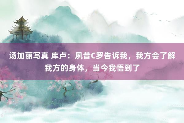 汤加丽写真 库卢：夙昔C罗告诉我，我方会了解我方的身体，当今我悟到了