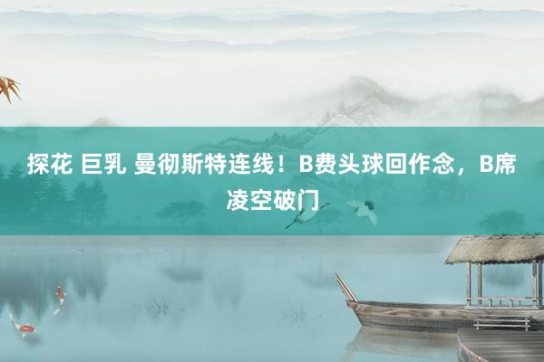 探花 巨乳 曼彻斯特连线！B费头球回作念，B席凌空破门
