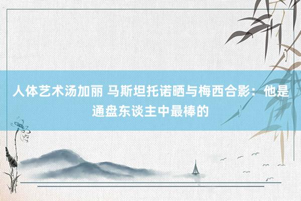 人体艺术汤加丽 马斯坦托诺晒与梅西合影：他是通盘东谈主中最棒的
