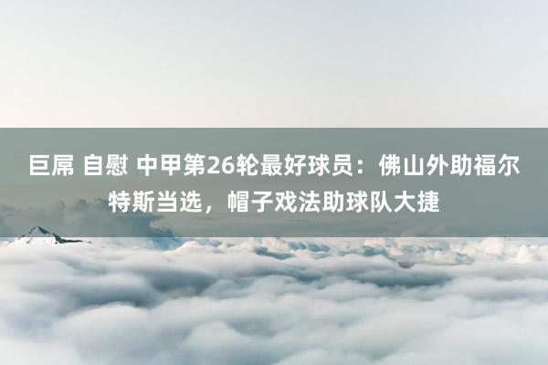 巨屌 自慰 中甲第26轮最好球员：佛山外助福尔特斯当选，帽子戏法助球队大捷