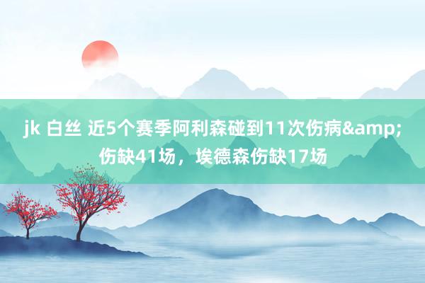 jk 白丝 近5个赛季阿利森碰到11次伤病&伤缺41场，埃德森伤缺17场