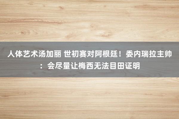 人体艺术汤加丽 世初赛对阿根廷！委内瑞拉主帅：会尽量让梅西无法目田证明