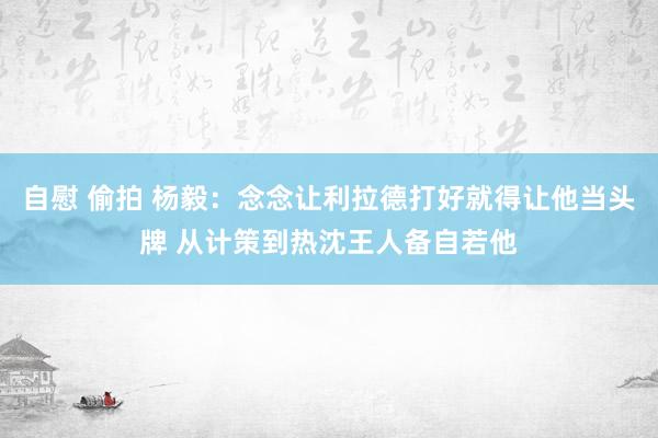 自慰 偷拍 杨毅：念念让利拉德打好就得让他当头牌 从计策到热沈王人备自若他
