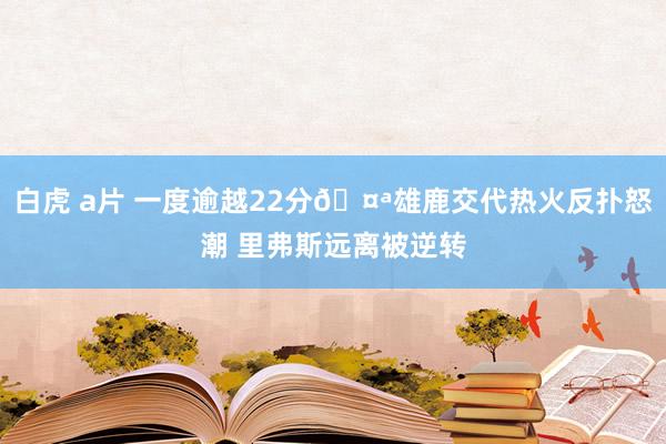 白虎 a片 一度逾越22分🤪雄鹿交代热火反扑怒潮 里弗斯远离被逆转