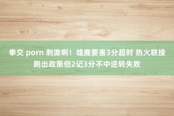 拳交 porn 刺激啊！雄鹿要害3分超时 热火联接跑出政策但2记3分不中逆转失败