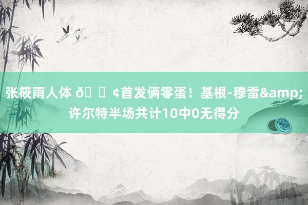 张筱雨人体 💢首发俩零蛋！基根-穆雷&许尔特半场共计10中0无得分