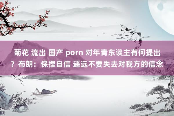 菊花 流出 国产 porn 对年青东谈主有何提出？布朗：保捏自信 遥远不要失去对我方的信念