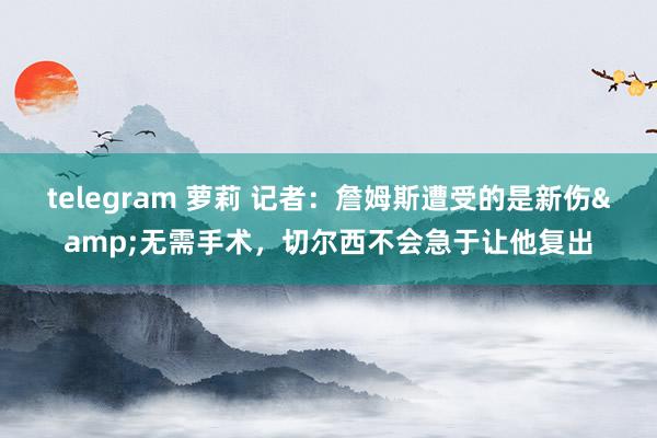 telegram 萝莉 记者：詹姆斯遭受的是新伤&无需手术，切尔西不会急于让他复出