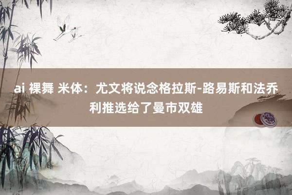 ai 裸舞 米体：尤文将说念格拉斯-路易斯和法乔利推选给了曼市双雄