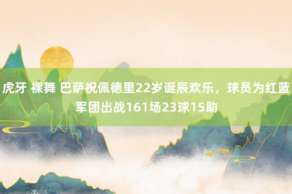 虎牙 裸舞 巴萨祝佩德里22岁诞辰欢乐，球员为红蓝军团出战161场23球15助