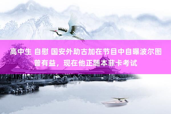 高中生 自慰 国安外助古加在节目中自曝波尔图曾有益，现在他正随本菲卡考试
