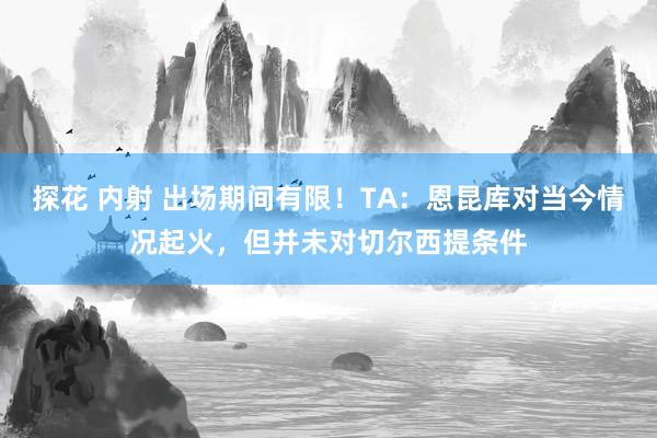 探花 内射 出场期间有限！TA：恩昆库对当今情况起火，但并未对切尔西提条件
