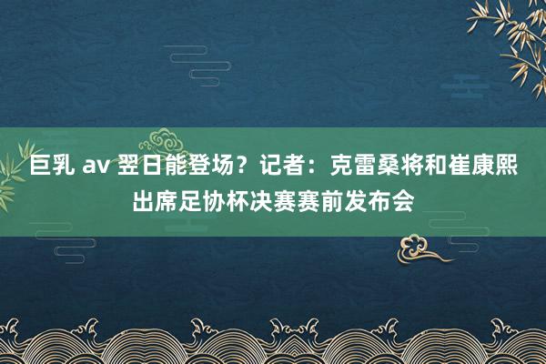 巨乳 av 翌日能登场？记者：克雷桑将和崔康熙出席足协杯决赛赛前发布会
