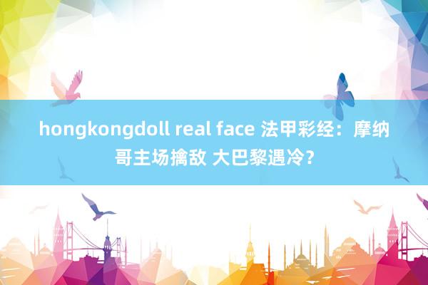 hongkongdoll real face 法甲彩经：摩纳哥主场擒敌 大巴黎遇冷？