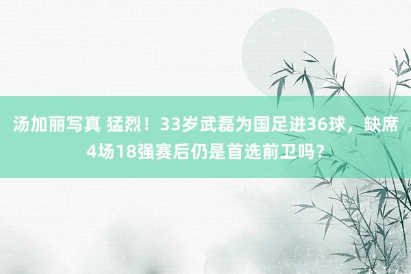 汤加丽写真 猛烈！33岁武磊为国足进36球，缺席4场18强赛后仍是首选前卫吗？