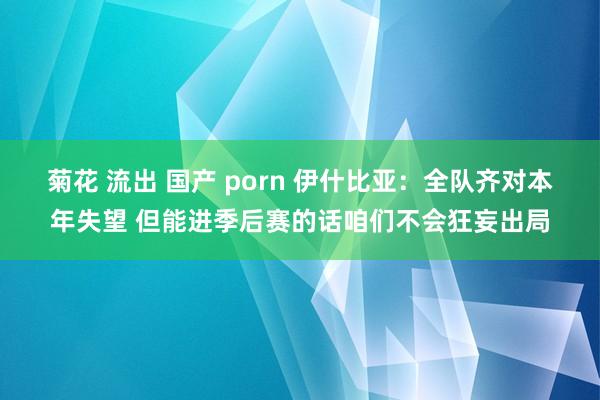 菊花 流出 国产 porn 伊什比亚：全队齐对本年失望 但能进季后赛的话咱们不会狂妄出局
