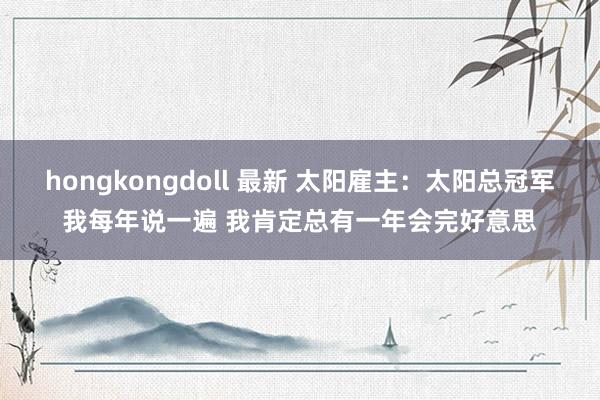 hongkongdoll 最新 太阳雇主：太阳总冠军我每年说一遍 我肯定总有一年会完好意思