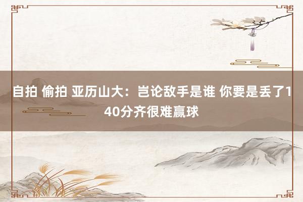 自拍 偷拍 亚历山大：岂论敌手是谁 你要是丢了140分齐很难赢球