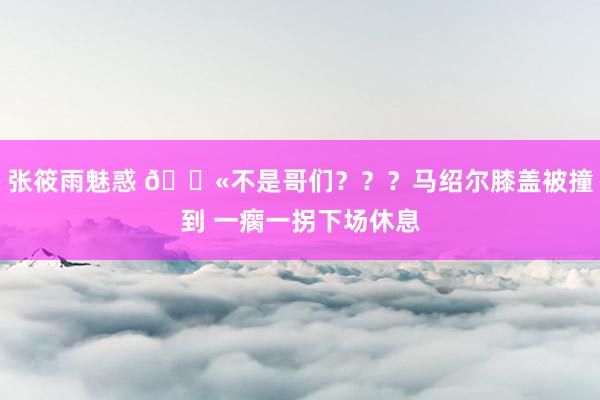 张筱雨魅惑 😫不是哥们？？？马绍尔膝盖被撞到 一瘸一拐下场休息