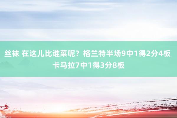 丝袜 在这儿比谁菜呢？格兰特半场9中1得2分4板 卡马拉7中1得3分8板