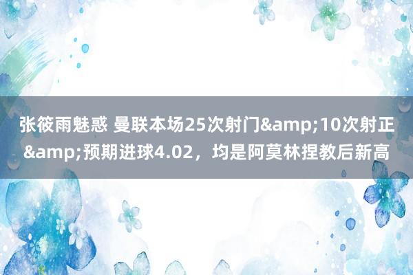 张筱雨魅惑 曼联本场25次射门&10次射正&预期进球4.02，均是阿莫林捏教后新高