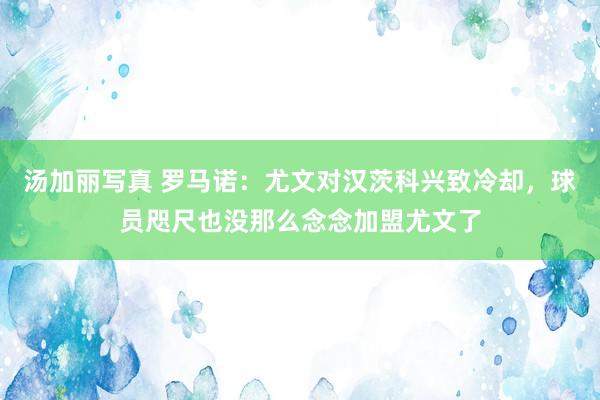 汤加丽写真 罗马诺：尤文对汉茨科兴致冷却，球员咫尺也没那么念念加盟尤文了