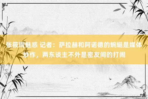 张筱雨魅惑 记者：萨拉赫和阿诺德的蜿蜒是媒体炒作，两东谈主不外是密友间的打闹