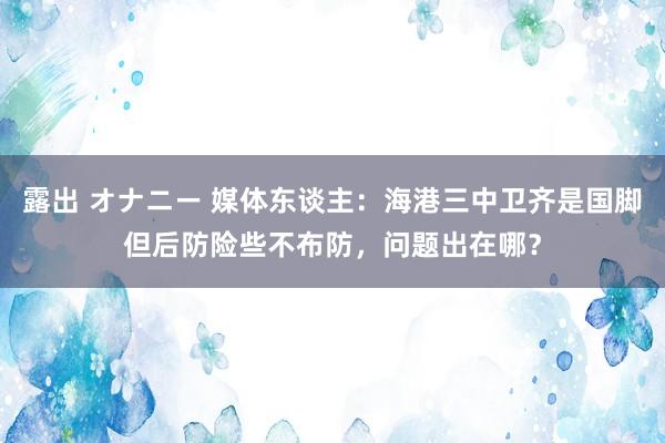 露出 オナニー 媒体东谈主：海港三中卫齐是国脚但后防险些不布防，问题出在哪？