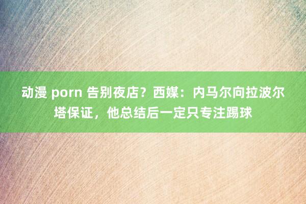 动漫 porn 告别夜店？西媒：内马尔向拉波尔塔保证，他总结后一定只专注踢球