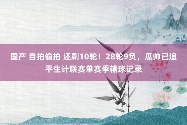 国产 自拍偷拍 还剩10轮！28轮9负，瓜帅已追平生计联赛单赛季输球记录