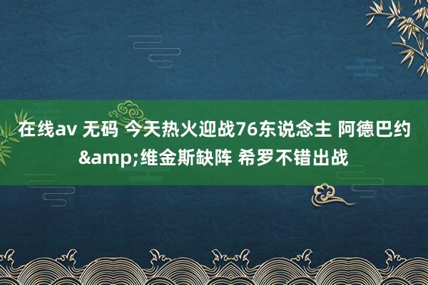 在线av 无码 今天热火迎战76东说念主 阿德巴约&维金斯缺阵 希罗不错出战