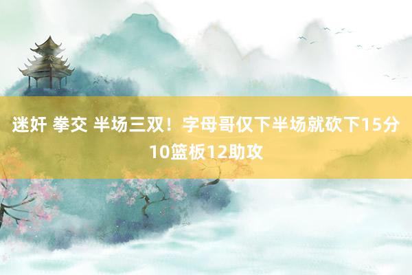 迷奸 拳交 半场三双！字母哥仅下半场就砍下15分10篮板12助攻